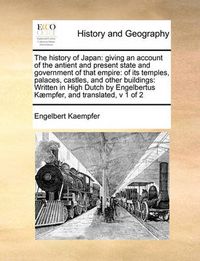 Cover image for The History of Japan: Giving an Account of the Antient and Present State and Government of That Empire: Of Its Temples, Palaces, Castles, and Other Buildings: Written in High Dutch by Engelbertus Kaempfer, and Translated, V 1 of 2