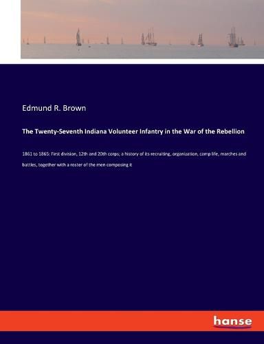 Cover image for The Twenty-Seventh Indiana Volunteer Infantry in the War of the Rebellion: 1861 to 1865: First division, 12th and 20th corps; a history of its recruiting, organization, camp life, marches and battles, together with a roster of the men composing it