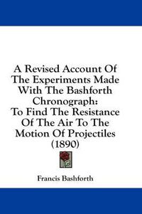 Cover image for A Revised Account of the Experiments Made with the Bashforth Chronograph: To Find the Resistance of the Air to the Motion of Projectiles (1890)