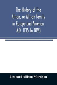 Cover image for The history of the Alison, or Allison family in Europe and America, A.D. 1135 to 1893; giving an account of the family in Scotland, England, Ireland, Australia, Canada, and the United States