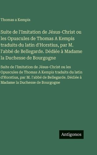 Cover image for Suite de l'Imitation de Jesus-Christ ou les Opuscules de Thomas A Kempis traduits du latin d'Horstius, par M. l'abbe de Bellegarde. Dediee a Madame la Duchesse de Bourgogne