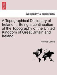 Cover image for A Topographical Dictionary of Ireland ... Being a continuation of the Topography of the United Kingdom of Great Britain and Ireland.