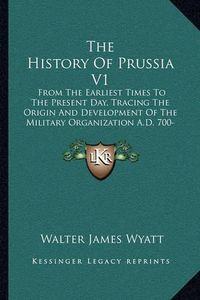 Cover image for The History of Prussia V1: From the Earliest Times to the Present Day, Tracing the Origin and Development of the Military Organization A.D. 700-1390