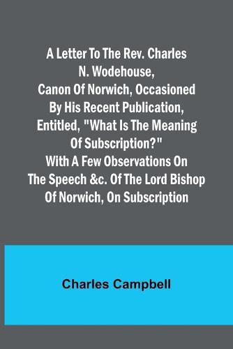 A letter to the Rev. Charles N. Wodehouse, Canon of Norwich, occasioned by his recent publication, entitled, "What is the meaning of Subscription?" with a few observations on the speech &c. of the Lord Bishop of Norwich, on Subscription