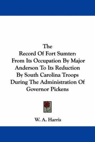 Cover image for The Record of Fort Sumter: From Its Occupation by Major Anderson to Its Reduction by South Carolina Troops During the Administration of Governor Pickens