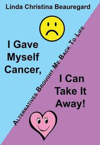 Cover image for I Gave Myself Cancer, I Can Take It Away!: Alternatives Brought Me Back to Life