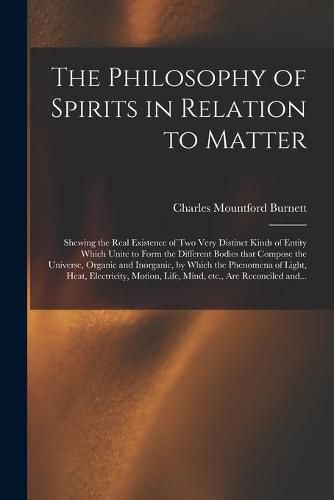 Cover image for The Philosophy of Spirits in Relation to Matter: Shewing the Real Existence of Two Very Distinct Kinds of Entity Which Unite to Form the Different Bodies That Compose the Universe, Organic and Inorganic, by Which the Phenomena of Light, Heat, ...