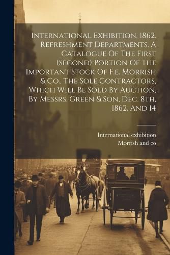 Cover image for International Exhibition, 1862. Refreshment Departments. A Catalogue Of The First (second) Portion Of The Important Stock Of F.e. Morrish & Co., The Sole Contractors, Which Will Be Sold By Auction, By Messrs. Green & Son, Dec. 8th, 1862, And 14