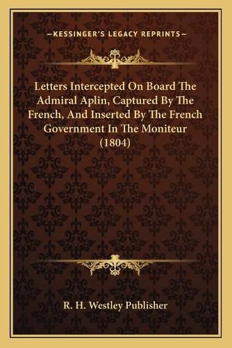 Cover image for Letters Intercepted on Board the Admiral Aplin, Captured by the French, and Inserted by the French Government in the Moniteur (1804)