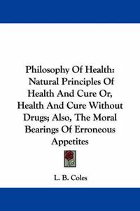 Cover image for Philosophy of Health: Natural Principles of Health and Cure Or, Health and Cure Without Drugs; Also, the Moral Bearings of Erroneous Appetites