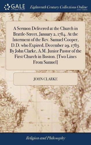 A Sermon Delivered at the Church in Brattle-Street, January 2, 1784. At the Interment of the Rev. Samuel Cooper, D.D. who Expired, December 29, 1783. By John Clarke, A.M. Junior Pastor of the First Church in Boston. [Two Lines From Samuel]