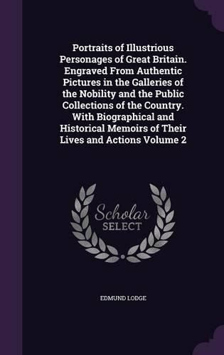 Portraits of Illustrious Personages of Great Britain. Engraved from Authentic Pictures in the Galleries of the Nobility and the Public Collections of the Country. with Biographical and Historical Memoirs of Their Lives and Actions Volume 2