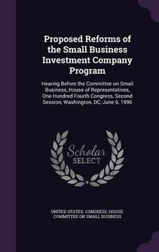 Cover image for Proposed Reforms of the Small Business Investment Company Program: Hearing Before the Committee on Small Business, House of Representatives, One Hundred Fourth Congress, Second Session, Washington, DC, June 6, 1996