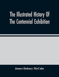 Cover image for The Illustrated History Of The Centennial Exhibition: Held In Commemoration Of The One Hundredth Anniversary Of American Independence: With A Full Description Of The Great Buildings And All The Objects Of Interest Exhibited In Them