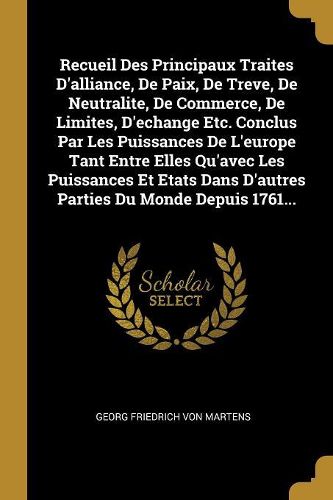 Cover image for Recueil Des Principaux Traites D'alliance, De Paix, De Treve, De Neutralite, De Commerce, De Limites, D'echange Etc. Conclus Par Les Puissances De L'europe Tant Entre Elles Qu'avec Les Puissances Et Etats Dans D'autres Parties Du Monde Depuis 1761...