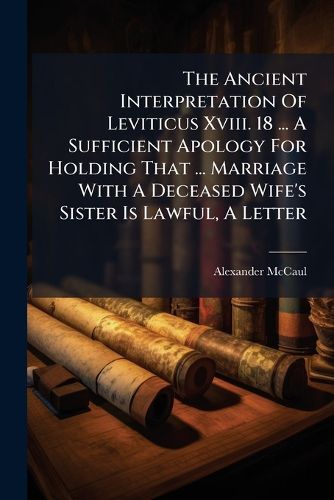 Cover image for The Ancient Interpretation Of Leviticus Xviii. 18 ... A Sufficient Apology For Holding That ... Marriage With A Deceased Wife's Sister Is Lawful, A Letter
