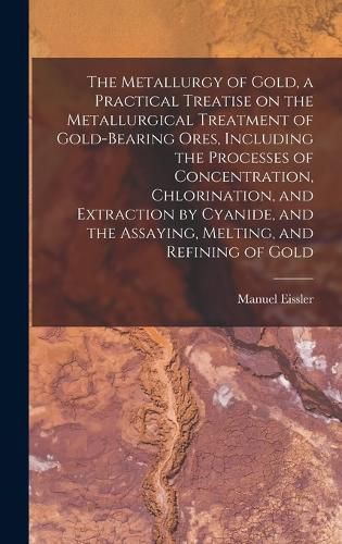 Cover image for The Metallurgy of Gold, a Practical Treatise on the Metallurgical Treatment of Gold-bearing Ores, Including the Processes of Concentration, Chlorination, and Extraction by Cyanide, and the Assaying, Melting, and Refining of Gold