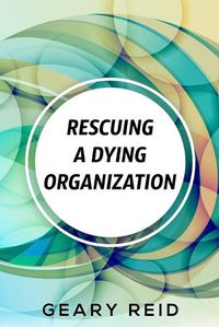 Cover image for Rescuing A Dying Organization: Learn how to save your organization from an untimely demise with this new book by business educator Geary Reid