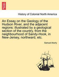 Cover image for An Essay on the Geology of the Hudson River, and the Adjacent Regions: Illustrated by a Geological Section of the Country, from the Neighbourhood of Sandy-Hook, in New-Jersey, Northward, Etc.