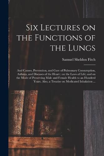 Cover image for Six Lectures on the Functions of the Lungs; and Causes, Prevention, and Cure of Pulmonary Consumption, Asthma, and Diseases of the Heart