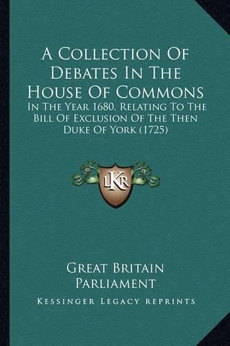 A Collection of Debates in the House of Commons: In the Year 1680, Relating to the Bill of Exclusion of the Then Duke of York (1725)