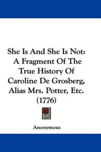 Cover image for She Is And She Is Not: A Fragment Of The True History Of Caroline De Grosberg, Alias Mrs. Potter, Etc. (1776)