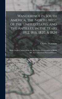 Cover image for Wanderings in South America, the North-west of the United States, and the Antilles, in the Years 1812, 1816, 1820, & 1824 [microform]: With Original Instructions for the Perfect Preservation of Birds &c. for Cabinets of Natural History