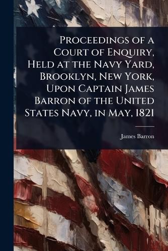 Cover image for Proceedings of a Court of Enquiry, Held at the Navy Yard, Brooklyn, New York, Upon Captain James Barron of the United States Navy, in May, 1821