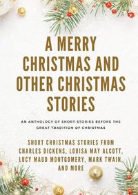 Cover image for A Merry Christmas and Other Christmas Stories: Short Christmas Stories from Charles Dickens, Louisa May Alcott, Lucy Maud Montgomery, Mark Twain, and more