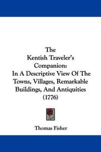 Cover image for The Kentish Traveler's Companion: In A Descriptive View Of The Towns, Villages, Remarkable Buildings, And Antiquities (1776)