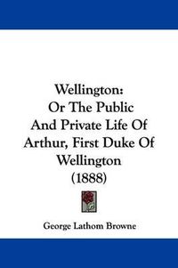 Cover image for Wellington: Or the Public and Private Life of Arthur, First Duke of Wellington (1888)