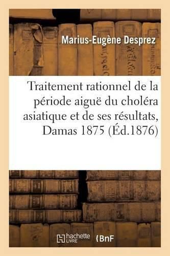 Du Traitement Rationnel de la Periode Aigue Du Cholera Asiatique Et de Ses Resultats, Damas En 1875