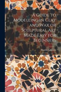 Cover image for A Guide to Modelling in Clay and Wax or Sculptural Art Made Easy for Beginners