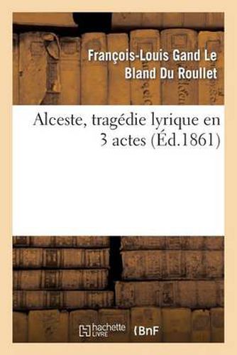 Alceste, Tragedie Lyrique En 3 Actes, Representee Pour La Premiere Fois: Par l'Academie Royale de Musique Le 16 Avril 1776