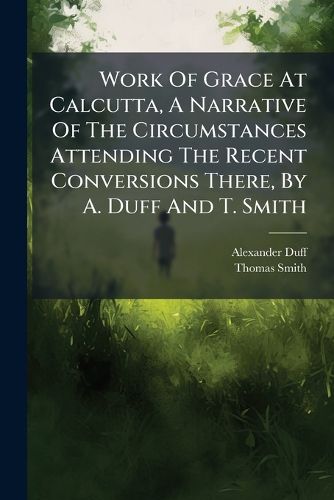 Cover image for Work Of Grace At Calcutta, A Narrative Of The Circumstances Attending The Recent Conversions There, By A. Duff And T. Smith