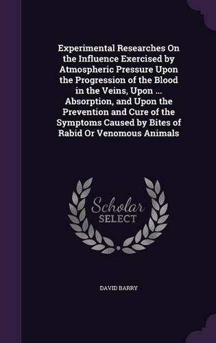 Cover image for Experimental Researches on the Influence Exercised by Atmospheric Pressure Upon the Progression of the Blood in the Veins, Upon ... Absorption, and Upon the Prevention and Cure of the Symptoms Caused by Bites of Rabid or Venomous Animals