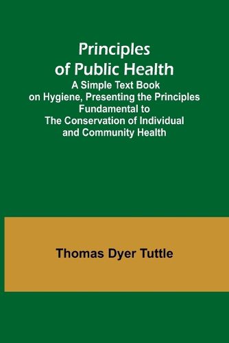 Cover image for Principles of Public Health; A Simple Text Book on Hygiene, Presenting the Principles Fundamental to the Conservation of Individual and Community Health