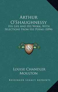 Cover image for Arthur O'Shaughnessy: His Life and His Work, with Selections from His Poems (1894)