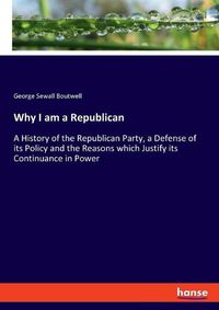 Cover image for Why I am a Republican: A History of the Republican Party, a Defense of its Policy and the Reasons which Justify its Continuance in Power