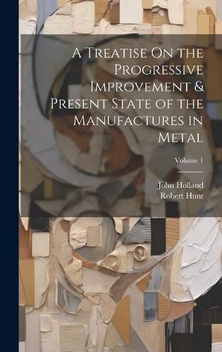 Cover image for A Treatise On the Progressive Improvement & Present State of the Manufactures in Metal; Volume 1