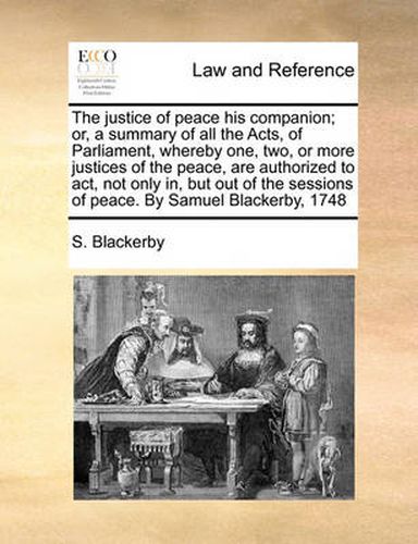 Cover image for The Justice of Peace His Companion; Or, a Summary of All the Acts, of Parliament, Whereby One, Two, or More Justices of the Peace, Are Authorized to ACT, Not Only In, But Out of the Sessions of Peace. by Samuel Blackerby, 1748