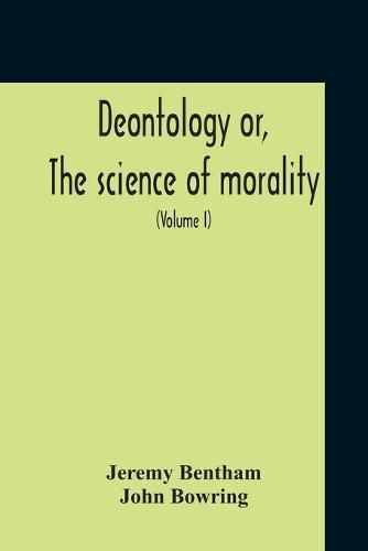 Cover image for Deontology Or, The Science Of Morality: In Which The Harmony And Co-Incidence Of Duty And Self-Interest, Virtue And Felicity, Prudence And Benevolence, Are Explained And Exemplified: From The Mss. Of Jeremy Bentham (Volume I)