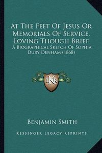 Cover image for At the Feet of Jesus or Memorials of Service, Loving Though Brief: A Biographical Sketch of Sophia Dury Denham (1868)