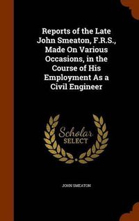 Cover image for Reports of the Late John Smeaton, F.R.S., Made on Various Occasions, in the Course of His Employment as a Civil Engineer