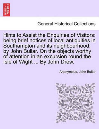 Cover image for Hints to Assist the Enquiries of Visitors: Being Brief Notices of Local Antiquities in Southampton and Its Neighbourhood; By John Bullar. on the Objects Worthy of Attention in an Excursion Round the Isle of Wight ... by John Drew.