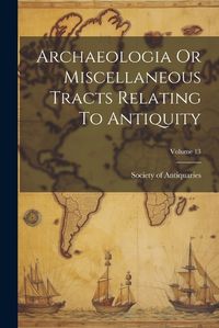 Cover image for Archaeologia Or Miscellaneous Tracts Relating To Antiquity; Volume 13