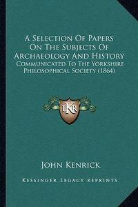 Cover image for A Selection of Papers on the Subjects of Archaeology and History: Communicated to the Yorkshire Philosophical Society (1864)