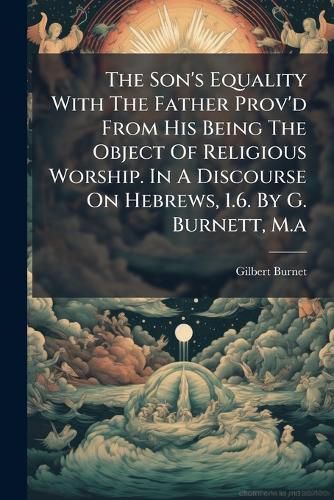 Cover image for The Son's Equality with the Father Prov'd from His Being the Object of Religious Worship. in a Discourse on Hebrews, 1.6. by G. Burnett, M.A.