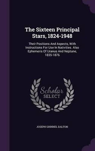 The Sixteen Principal Stars, 1824-1948: Their Positions and Aspects, with Instructions for Use in Nativities. Also Ephemeris of Uranus and Neptune, 1835-1876