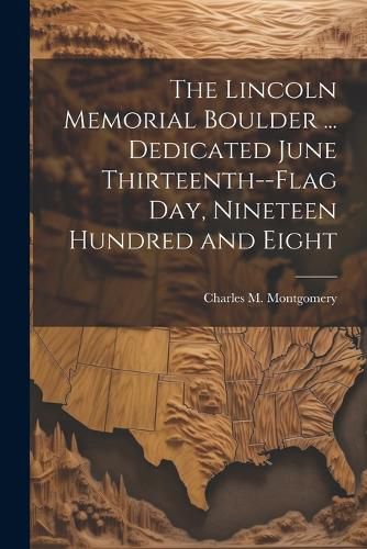 Cover image for The Lincoln Memorial Boulder ... Dedicated June Thirteenth--Flag day, Nineteen Hundred and Eight